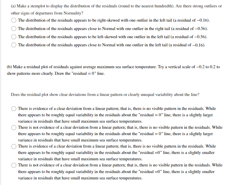 (a) Make a stemplot to display the distribution of the residuals (round to the nearest hundredth). Are there strong outliers or
other signs of departures from Normality?
The distribution of the residuals appears to be right-skewed with one outlier in the left tail (a residual of -0.16).
The distribution of the residuals appears close to Normal with one outlier in the right tail (a residual of -0.56).
The distribution of the residuals appears to be left-skewed with one outlier in the left tail (a residual of -0.56).
The distribution of the residuals appears close to Normal with one outlier in the left tail (a residual of -0.16).
(b) Make a residual plot of residuals against average maximum sea surface temperature. Try a vertical scale of -0.2 to 0.2 to
show patterns more clearly. Draw the "residual=0" line.
Does the residual plot show clear deviations from a linear pattern or clearly unequal variability about the line?
There is evidence of a clear deviation from a linear pattern; that is, there is no visible pattern in the residuals. While
there appears to be roughly equal variability in the residuals about the "residual=0" line, there is a slightly larger
variance in residuals that have small maximum sea surface temperatures.
There is not evidence of a clear deviation from a linear pattern; that is, there is no visible pattern in the residuals. While
there appears to be roughly equal variability in the residuals about the "residual=0" line, there is a slightly larger
variance in residuals that have small maximum sea surface temperatures.
There is evidence of a clear deviation from a linear pattern; that is, there is no visible pattern in the residuals. While
there appears to be roughly equal variability in the residuals about the "residual=0" line, there is a slightly smaller
variance in residuals that have small maximum sea surface temperatures.
There is not evidence of a clear deviation from a linear pattern; that is, there is no visible pattern in the residuals. While
there appears to be roughly equal variability in the residuals about the "residual =0" line, there is a slightly smaller
variance in residuals that have small maximum sea surface temperatures.