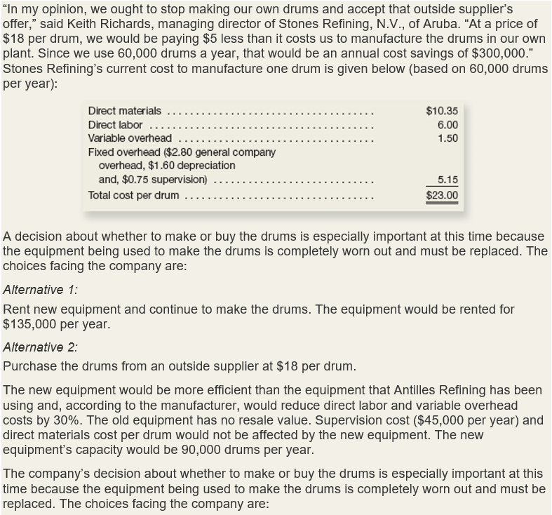 "In my opinion, we ought to stop making our own drums and accept that outside supplier's
offer," said Keith Richards, managing director of Stones Refining, N.V., of Aruba. "At a price of
$18 per drum, we would be paying $5 less than it costs us to manufacture the drums in our own
plant. Since we use 60,000 drums a year, that would be an annual cost savings of $300,000."
Stones Refining's current cost to manufacture one drum is given below (based on 60,000 drums
per year):
Direct materials
Direct labor ..
$10.35
6.00
Variable overhead
1.50
Fixed overhead ($2.80 general company
overhead, $1.60 depreciation
and, $0.75 supervision)
5.15
$23.00
Total cost per drum
A decision about whether to make or buy the drums is especially important at this time because
the equipment being used to make the drums is completely worn out and must be replaced. The
choices facing the company are:
Alternative 1:
Rent new equipment and continue to make the drums. The equipment would be rented for
$135,000 per year.
Alternative 2:
Purchase the drums from an outside supplier at $18 per drum.
The new equipment would be more efficient than the equipment that Antilles Refining has been
using and, according to the manufacturer, would reduce direct labor and variable overhead
costs by 30%. The old equipment has no resale value. Supervision cost ($45,000 per year) and
direct materials cost per drum would not be affected by the new equipment. The new
equipment's capacity would be 90,000 drums per year.
The company's decision about whether to make or buy the drums is especially important at this
time because the equipment being used to make the drums is completely worn out and must be
replaced. The choices facing the company are:
