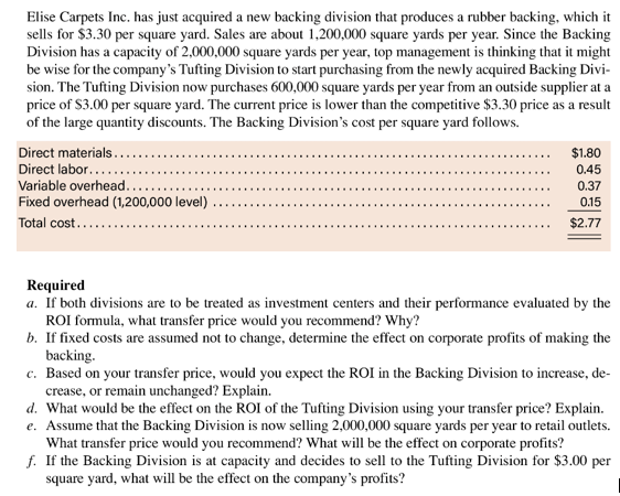 Elise Carpets Inc. has just acquired a new backing division that produces a rubber backing, which it
sells for $3.30 per square yard. Sales are about 1,200,000 square yards per year. Since the Backing
Division has a capacity of 2,000,000 square yards per year, top management is thinking that it might
be wise for the company's Tufting Division to start purchasing from the newly acquired Backing Divi-
sion. The Tufting Division now purchases 600,000 square yards per year from an outside supplier at a
price of $3.00 per square yard. The current price is lower than the competitive $3.30 price as a result
of the large quantity discounts. The Backing Division's cost per square yard follows.
Direct materials..
Direct labor....
Variable overhead..
Fixed overhead (1,200,000 level)
Total cost....
$1.80
0.45
0.37
0.15
$2.77
Required
a. If both divisions are to be treated as investment centers and their performance evaluated by the
ROI formula, what transfer price would you recommend? Why?
b. If fixed costs are assumed not to change, determine the effect on corporate profits of making the
backing
c. Based on your transfer price, would you expect the ROI in the Backing Division to increase, de-
crease, or remain unchanged? Explain
d. What would be the effect on the ROI of the Tufting Division using your transfer price? Explain
e. Assume that the Backing Division is now selling 2,000,000 square yards per year to retail outlets
What transfer price would you recommend? What will be the effect on corporate profits?
f. If the Backing Division is at capacity and decides to sell to the Tufting Division for $3.00 per
square yard, what will be the effect on the company's profits?
