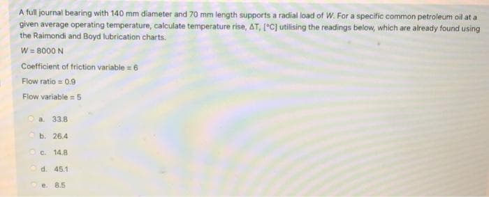 A full journal bearing with 140 mm diameter and 70 mm length supports a radial load of W. For a specific common petroleum oil at a
given average operating temperature, calculate temperature rise, AT, [°C] utilising the readings below, which are already found using
the Raimondi and Boyd lubrication charts.
W = 8000 N
Coefficient of friction variable = 6
Flow ratio = 0.9
Flow variable = 5
O a. 33.8
O b. 26.4
OC. 14.8
d. 45.1
e. 8.5
