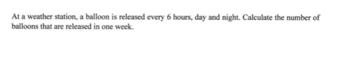 At a weather station, a balloon is released every 6 hours, day and night. Calculate the number of
balloons that are released in one week.
