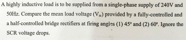 A highly inductive load is to be supplied from a single-phase supply of 240V and
50HZ. Compare the mean load voltage (V) provided by a fully-controlled and
a half-controlled bridge rectifiers at firing angies (1) 45° and (2) 60°. Ignore the
SCR voltage drops.
