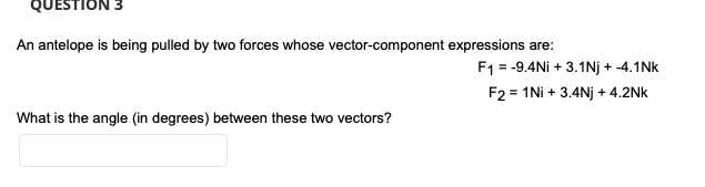 QUESTION
An antelope is being pulled by two forces whose vector-component expressions are:
F1 = -9.4Ni + 3.1Nj + -4.1Nk
F2 = 1Ni + 3.4Nj + 4.2Nk
What is the angle (in degrees) between these two vectors?
