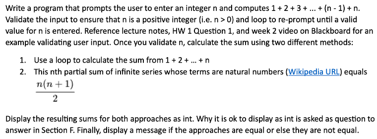 Write a program that prompts the user to enter an integer n and computes 1 + 2 + 3 + ... + (n − 1) + n.
Validate the input to ensure that n is a positive integer (i.e. n > 0) and loop to re-prompt until a valid
value for n is entered. Reference lecture notes, HW 1 Question 1, and week 2 video on Blackboard for an
example validating user input. Once you validate n, calculate the sum using two different methods:
1. Use a loop to calculate the sum from 1 + 2 + ... + n
2. This nth partial sum of infinite series whose terms are natural numbers (Wikipedia URL) equals
n(n+1)
2
Display the resulting sums for both approaches as int. Why it is ok to display as int is asked as question to
answer in Section F. Finally, display a message if the approaches are equal or else they are not equal.