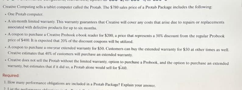 Creative Computing sells a tablet computer called the Protab. The $780 sales price of a Protab Package includes the following:
. One Protab computer.
• A six-month limited warranty. This warranty guarantees that Creative will cover any costs that arise due to repairs or replacements
associated with defective products for up to six months.
• A coupon to purchase a Creative Probook e-book reader for $200, a price that represents a 50% discount from the regular Probook
price of $400. It is expected that 20% of the discount coupons will be utilized.
. A coupon to purchase a one-year extended warranty for $50. Customers can buy the extended warranty for $50 at other times as well.
Creative estimates that 40% of customers will purchase an extended warranty.
. Creative does not sell the Protab without the limited warranty, option to purchase a Probook, and the option to purchase an extended
warranty, but estimates that if it did so, a Protab alone would sell for $60.
Required:
1. How many performance obligations are included in a Protab Package? Explain your answer.
2. List the performance obligatio