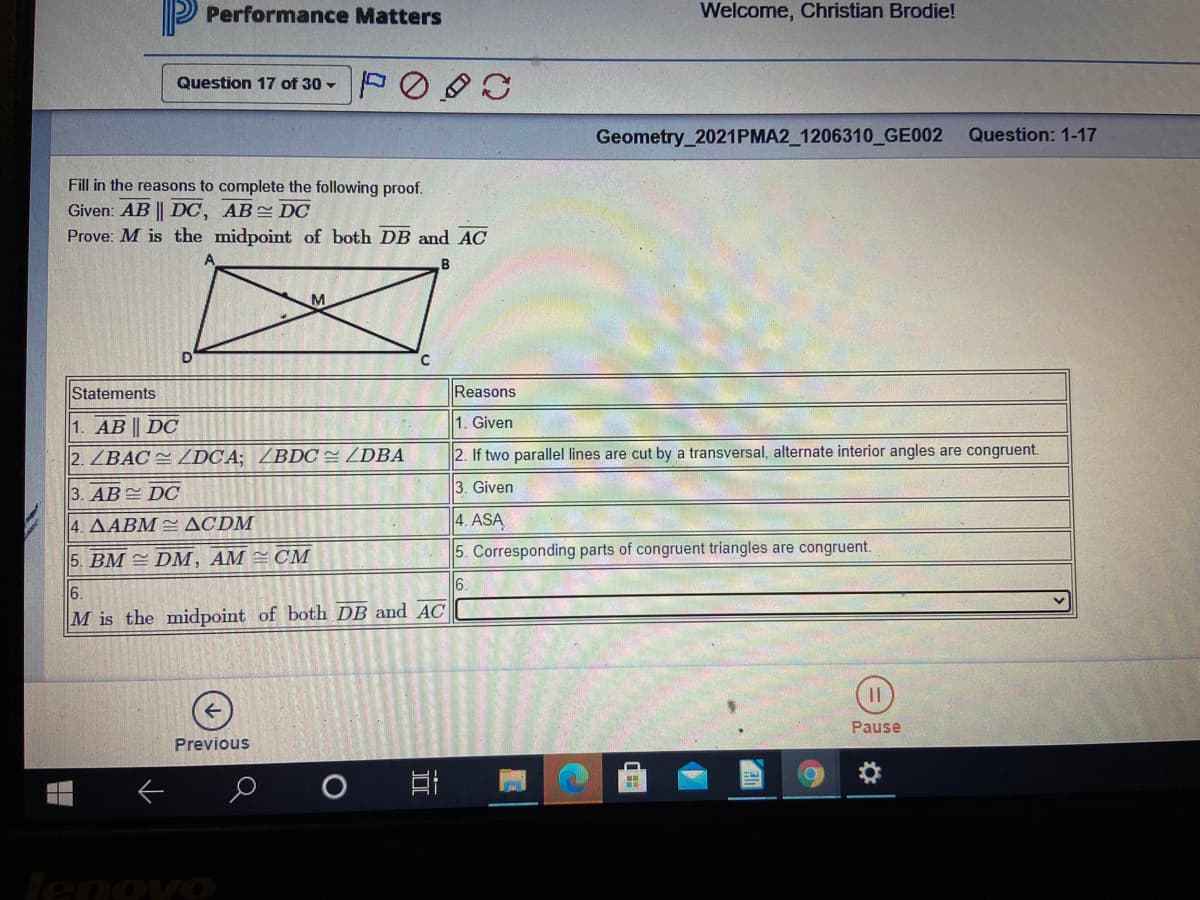 P Performance Matters
Welcome, Christian Brodie!
Question 17 of 30 -
Geometry_2021PMA2_1206310 GE002
Question: 1-17
Fill in the reasons to complete the following proof.
Given: AB || DC, AB DC
Prove: M is the midpoint of both DB and AC
M
Statements
Reasons
1. Given
1. AB || DC
2. ZBAC = DCA; /BDC= ZDBA
2. If two parallel lines are cut by a transversal, alternate interior angles are congruent.
3. Given
3. AB DO
4. AABM = ACDM
4. ASA
CM
5. Corresponding parts of congruent triangles are congruent.
|5. ВМ Dм, АМ
6.
6.
M is the midpoint of both DB and AC
Pause
Previous
lenovo
