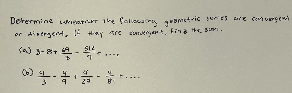Determine wheather the Following geometric series are
con vergent
or divergent. If they are converg ent, Fin d the sum.
(a) 3-8+ 64
512
-..
(6) 4
3
27
81
