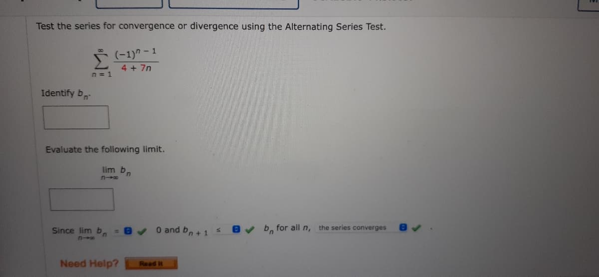 Test the series for convergence or divergence using the Alternating Series Test.
(-1)^-1
4 + 7n
n=1
Identify b
Evaluate the following limit.
lim b
コ→8
Since lim b =
✔ b for all n, the series converges
Need Help?
0 and bn + 1
Read It
S