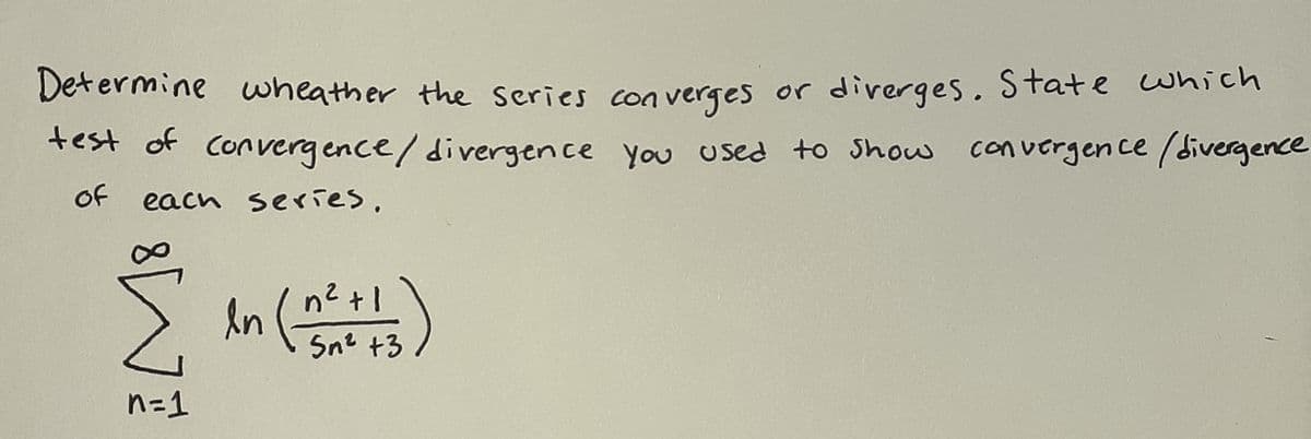 Determine wheather the series con verges or diverges. State which
test of convergence/divergence you used to Show convergen ce (divergence
Of
each series,
An ()
n2 +1
Sn2 +3
n=1
