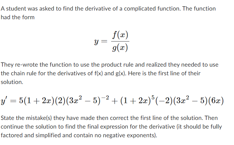 A student was asked to find the derivative of a complicated function. The function
had the form
Y =
f(x)
g(x)
They re-wrote the function to use the product rule and realized they needed to use
the chain rule for the derivatives of f(x) and g(x). Here is the first line of their
solution.
y′ = 5(1 + 2x)(2)(3x² − 5)−² + (1 + 2x)³ (−2)(3x² – 5)(6x)
-
State the mistake(s) they have made then correct the first line of the solution. Then
continue the solution to find the final expression for the derivative (it should be fully
factored and simplified and contain no negative exponents).