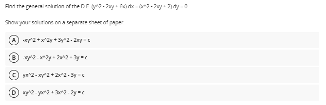 Find the general solution of the D.E. (y^2- 2xy + 6x) dx = (x^2 - 2xy + 2) dy = 0
Show your solutions on a separate sheet of paper.
A -xy^2 + x^2y + 3y^2 - 2xy = c
B -xy^2 - x^2y + 2x^2 + 3y = c
С) ух^2- ху^2 + 2x^2 - Зу вс
D ху^2 - ух^2 + 3x^2- 2у с
