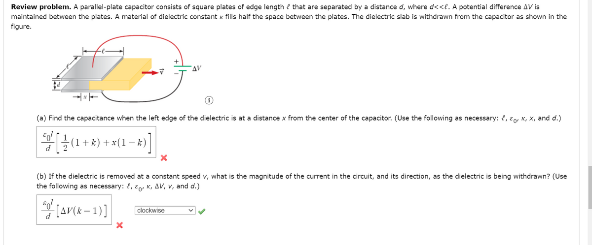 Review problem. A parallel-plate capacitor consists of square plates of edge length e that are separated by a distance d, where d<<l. A potential difference AV is
maintained between the plates. A material of dielectric constant K fills half the space between the plates. The dielectric slab is withdrawn from the capacitor as shown in the
figure.
AV
(a) Find the capacitance when the left edge of the dielectric is at a distance x from the center of the capacitor. (Use the following as necessary: {, ɛn, K, X, and d.)
-(1+k) + x(1 k)
d
2
(b) If the dielectric is removed at a constant speed v, what is the magnitude of the current in the circuit, and its direction, as the dielectric is being withdrawn? (Use
the following as necessary: l, ɛn, K, AV, v, and d.)
(ar(k - 1)]
clockwise
