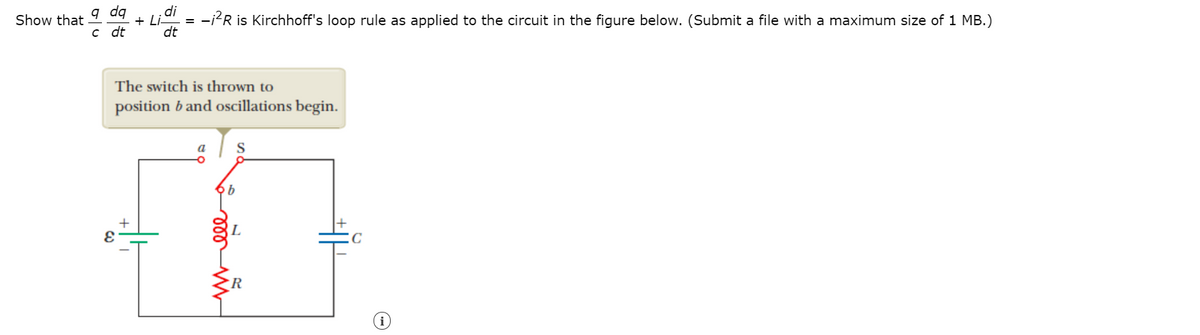 q dq
c dt
di
Show that
+ Li.
= -i?R is Kirchhoff's loop rule as applied to the circuit in the figure below. (Submit a file with a maximum size of 1 MB.)
dt
The switch is thrown to
position b and oscillations begin.
a
S
C
►R
