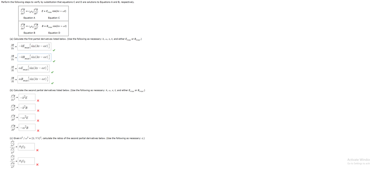 Perform the following steps to verify by substitution that equations C and D are solutions to Equations A and B, respectively.
a²E
= Eolo
at?
E = E.
cos(kx – wt)
max
Equation A
Equation C
В - В
cos(kx
- wt)
max
ax?
at?
Equation B
Equation D
(a) Calculate the first partial derivatives listed below. (Use the following as necessary: k, w, x, t, and either Emax or Bmax:)
-kE
тах
sin ( kx – ot)]
Əx
[sin(kx-
ot) ]
дв
-kB
тахL
- OT
ax
JE
wE
max sin(kx – ot)]
at
дв
wB
max sin(kx – wt)]
at
(b) Calculate the second partial derivatives listed below. (Use the following as necessary: k, w, x, t, and either Emax or Bmax)
a²E
-E
ax?
a2B
%3D
ax?
at?
at?
(c) Given k2 / w² = (1 / f 1)², calculate the ratios of the second partial derivatives below. (Use the following as necessary: c.)
a2E
ax2
Hoo
at?
a2B
ax2
Activate Windov
a2B
Go to Settings to activ
at2
II
