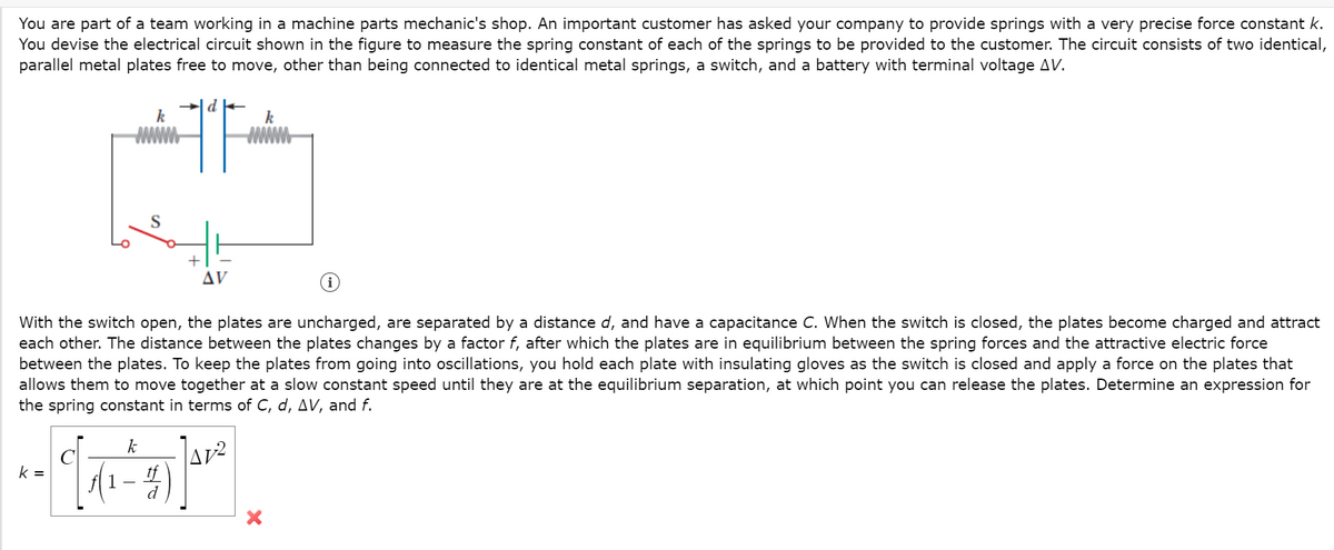 You are part of a team working in a machine parts mechanic's shop. An important customer has asked your company to provide springs with a very precise force constant k.
You devise the electrical circuit shown in the figure to measure the spring constant of each of the springs to be provided to the customer. The circuit consists of two identical,
parallel metal plates free to move, other than being connected to identical metal springs, a switch, and a battery with terminal voltage AV.
k
k
+
AV
With the switch open, the plates are uncharged, are separated by a distance d, and have a capacitance C. When the switch is closed, the plates become charged and attract
each other. The distance between the plates changes by a factor f, after which the plates are in equilibrium between the spring forces and the attractive electric force
between the plates. To keep the plates from going into oscillations, you hold each plate with insulating gloves as the switch is closed and apply a force on the plates that
allows them to move together at a slow constant speed until they are at the equilibrium separation, at which point you can release the plates. Determine an expression for
the spring constant in terms of C, d, AV, and f.
k
Av2
k =
1 -
d
