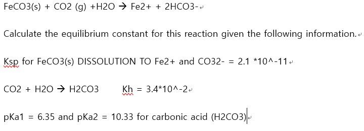 FECO3(s) + CO2 (g) +H2O → Fe2+ + 2HCO3-
Calculate the equilibrium constant for this reaction given the following information.
Ksp for FeCO3(s) DISSOLUTION TO Fe2+ and CO32- = 2.1 *10^-11.
Co2 + H2O > H2CO3
Kh = 3.4*10^-2.
pKa1 = 6.35 and pKa2 = 10.33 for carbonic acid (H2CO3)
