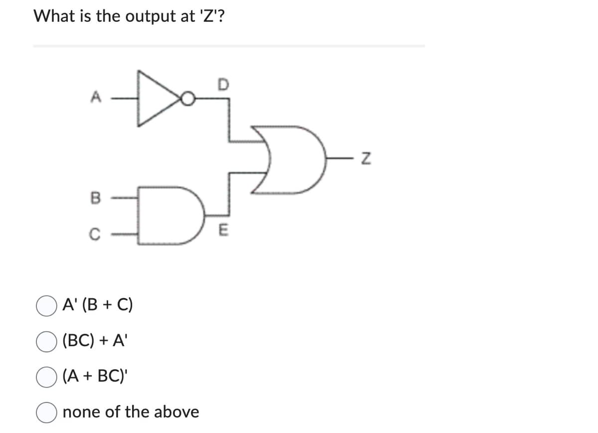 What is the output at 'Z'?
A
D
A' (B+C)
(BC) + A'
(A + BC)'
none of the above
E
N