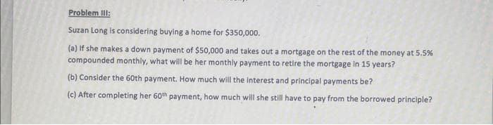 Problem III:
Suzan Long is considering buying a home for $350,000.
(a) If she makes a down payment of $50,000 and takes out a mortgage on the rest of the money at 5.5%
compounded monthly, what will be her monthly payment to retire the mortgage in 15 years?
(b) Consider the 60th payment. How much will the interest and principal payments be?
(c) After completing her 60th payment, how much will she still have to pay from the borrowed principle?