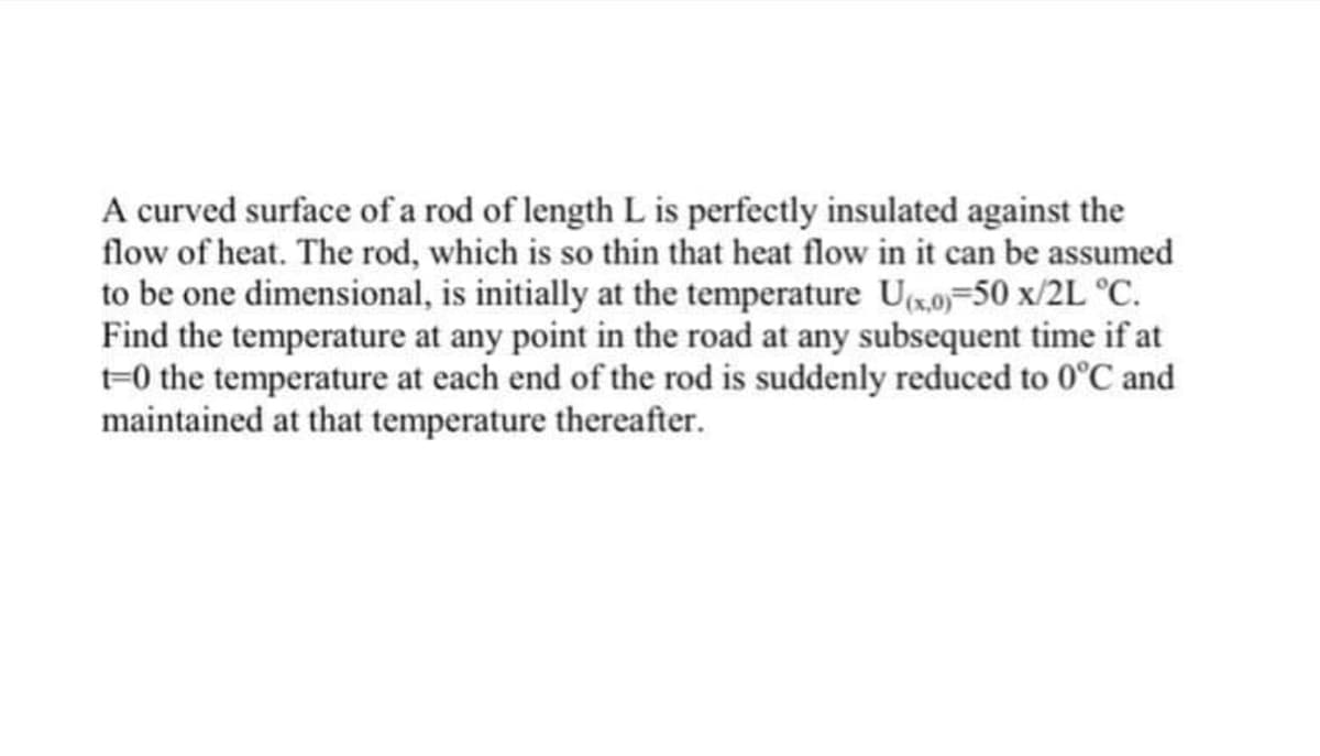 A curved surface of a rod of length L is perfectly insulated against the
flow of heat. The rod, which is so thin that heat flow in it can be assumed
to be one dimensional, is initially at the temperature Ug.0=50 x/2L °C.
Find the temperature at any point in the road at any subsequent time if at
t=0 the temperature at each end of the rod is suddenly reduced to 0°C and
maintained at that temperature thereafter.
