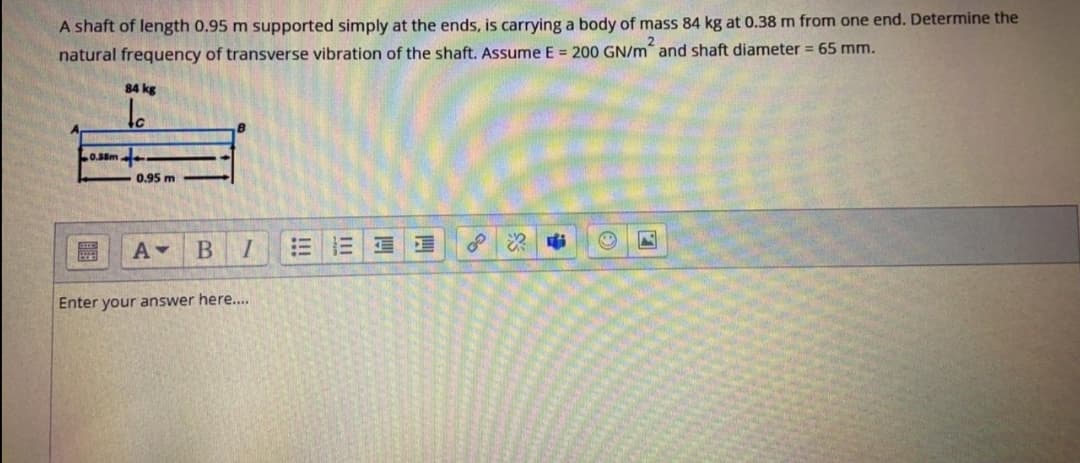 A shaft of length 0.95 m supported simply at the ends, is carrying a body of mass 84 kg at 0.38 m from one end. Determine the
natural frequency of transverse vibration of the shaft. Assume E = 200 GN/m and shaft diameter = 65 mm.
84 kg
Lo.s8m
0.95 m
B
Enter your answer here...
四
II
!!!
