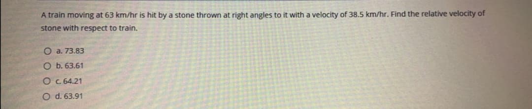 A train moving at 63 km/hr is hit by a stone thrown at right angles to it with a velocity of 38.5 km/hr. Find the relative velocity of
stone with respect to train.
O a. 73.83
O b. 63.61
O c. 64.21
O d. 63.91
