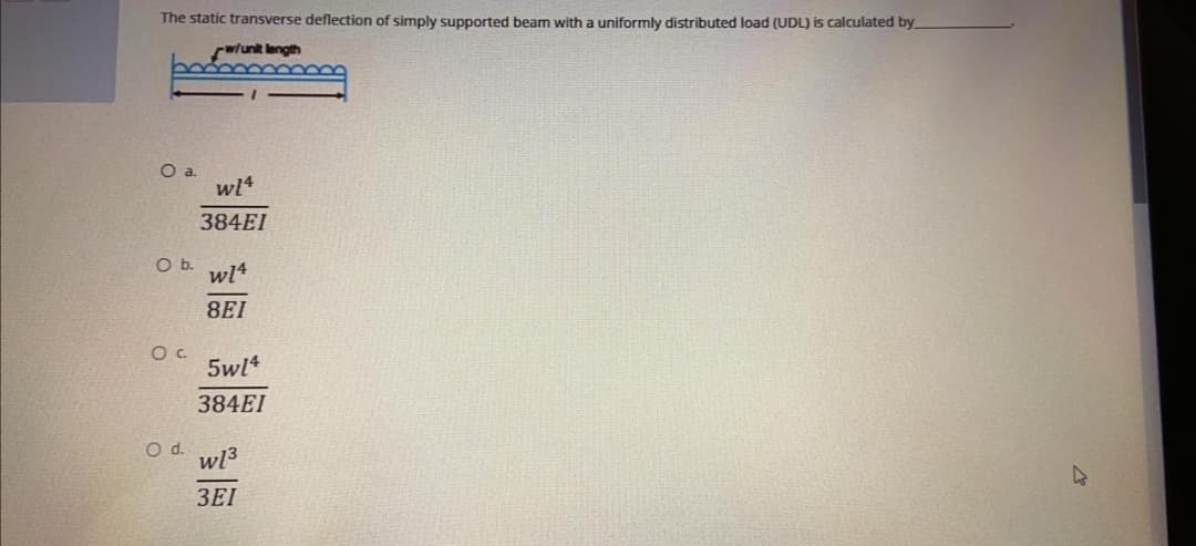 The static transverse deflection of simply supported beam with a uniformly distributed load (UDL) is calculated by
w/unit length
384EI
Ob.
wl4
8EI
5wl4
384EI
wl3
3EI
