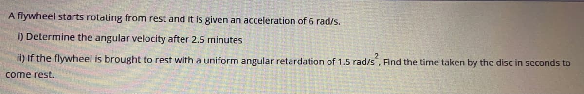 A flywheel starts rotating from rest and it is given an acceleration of 6 rad/s.
i) Determine the angular velocity after 2.5 minutes
ii) If the flywheel is brought to rest with a uniform angular retardation of 1.5 rad/s, Find the time taken by the disc in seconds to
come rest.
