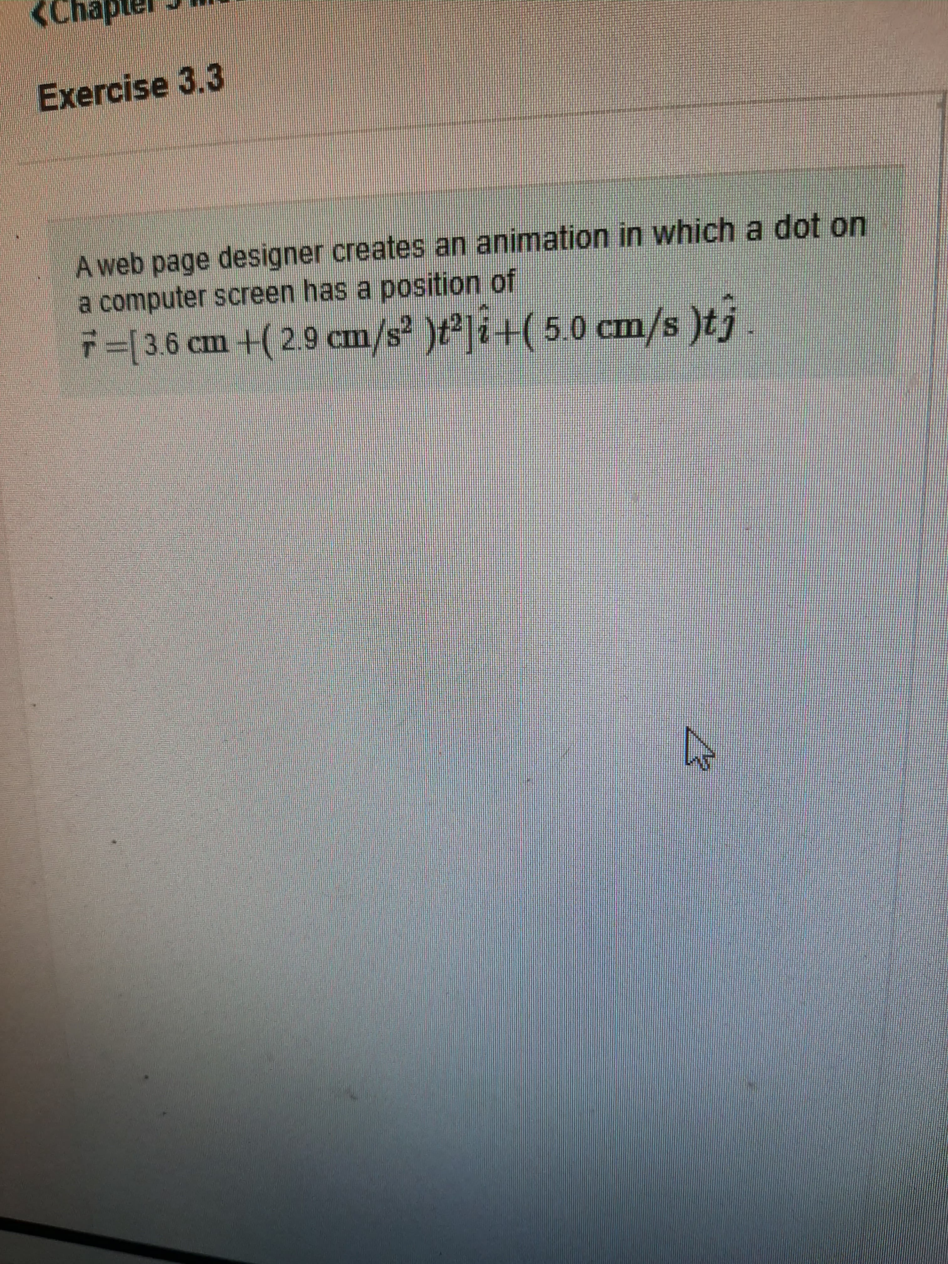 Exercise 3.3
A web page designer creates an animation in which a dot on
a computer screen has a position of
7=[3.6 cm +( 2.9 cm/s? )t²]i+( 5.0 cm/s )tj
