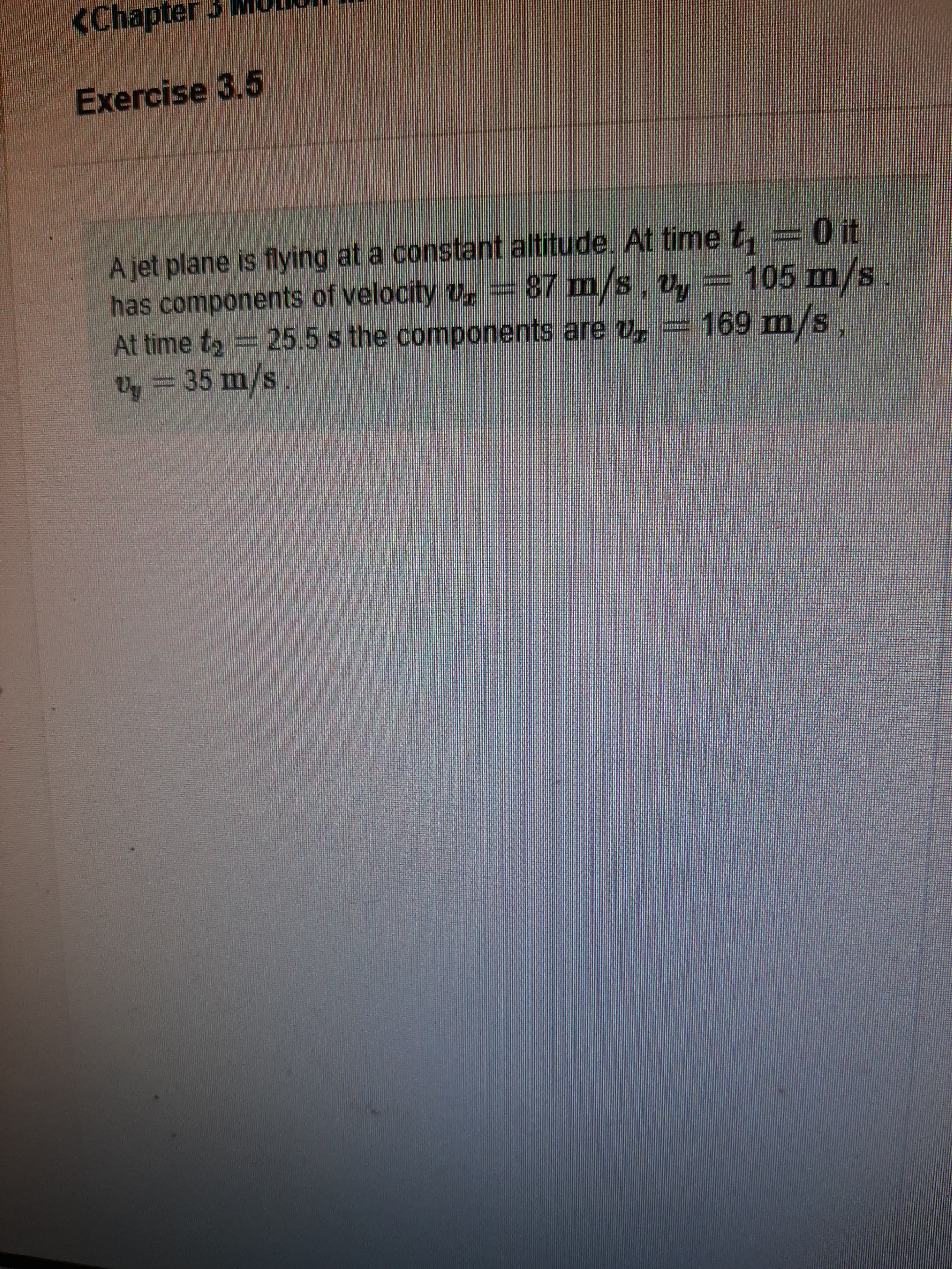 <Chapter3
Exercise 3.5
A jet plane is flying at a constant altitude. At time t, = 0 it
has components of velocity v,=87 m/s. v,
At time t2 = 25.5 s the components are v
87 m/s. v,= 105 m/s.
169 m/s,
ty = 35 m/s
