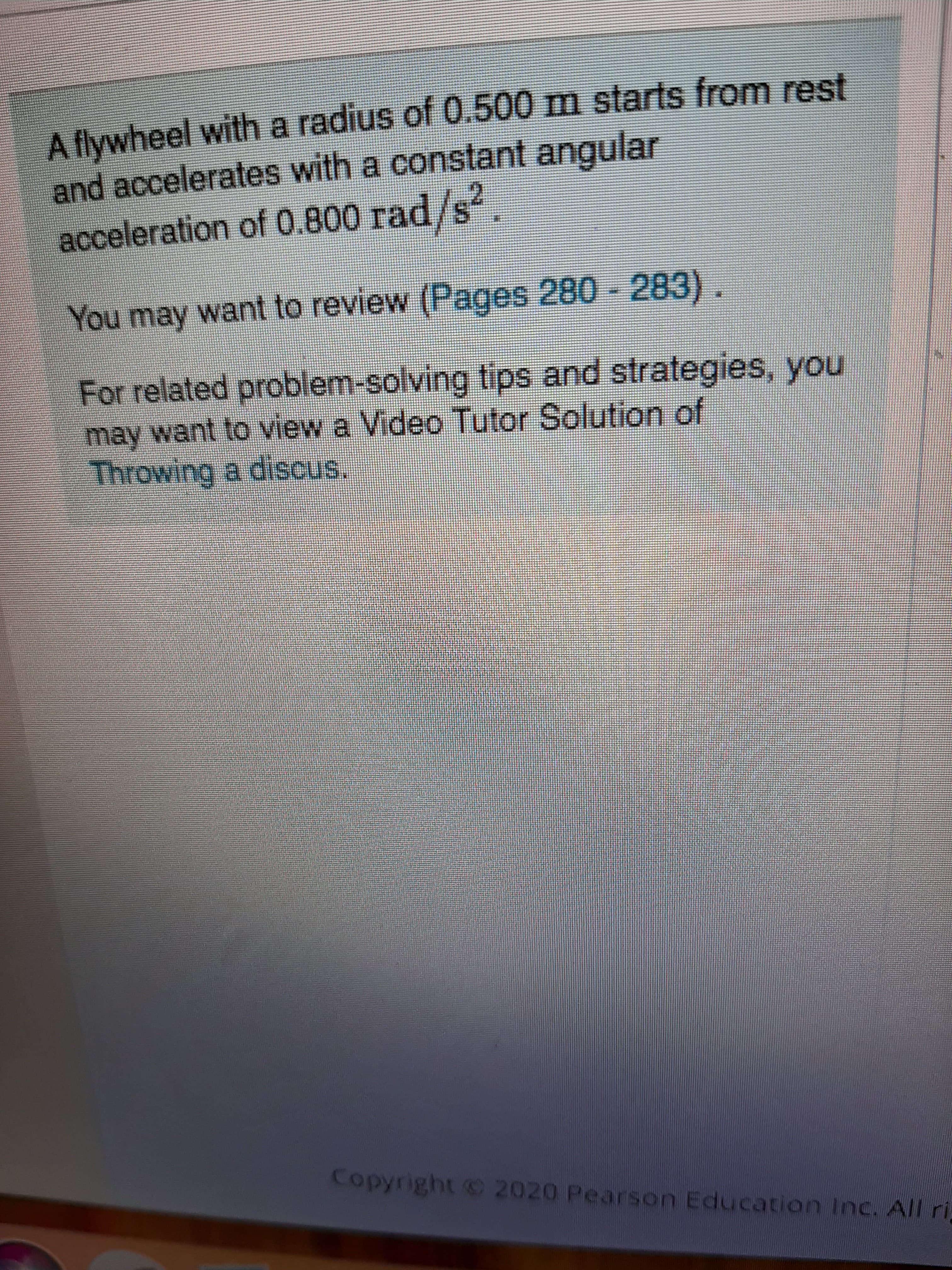 A flywheel with a radius of 0.500 m starts from rest
and accelerates with a constant angular
acceleration of 0.800 rad/s.
21
You may want to review (Pages 280 - 283).
For related problem-solving tips and strategies, you
may want to view a Video Tutor Solution of
Throwing a discus.
Copyright 2020 Pearson Education Inc. All ri

