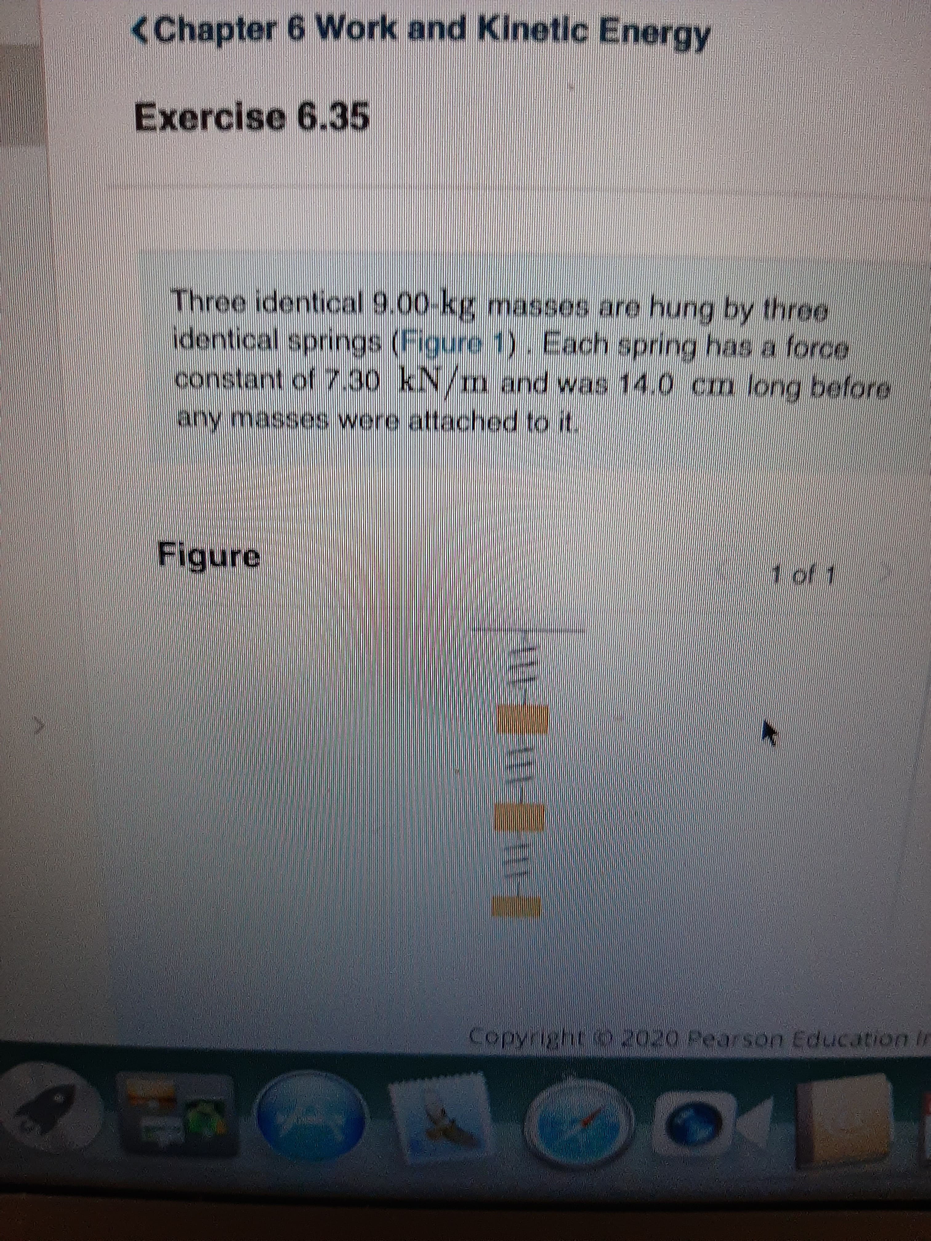 <Chapter 6 Work and Kinetic Energy
Exercise 6.35
Three identical 9.00-kg masses are hung by three
identical springs (Figure 1). Each spring has a force
constant of 730 kN/m and was 14.0 cm long before
any masses were attached to it.
Figure
1 of 1
Copyright o 2020 Pearson Education In
