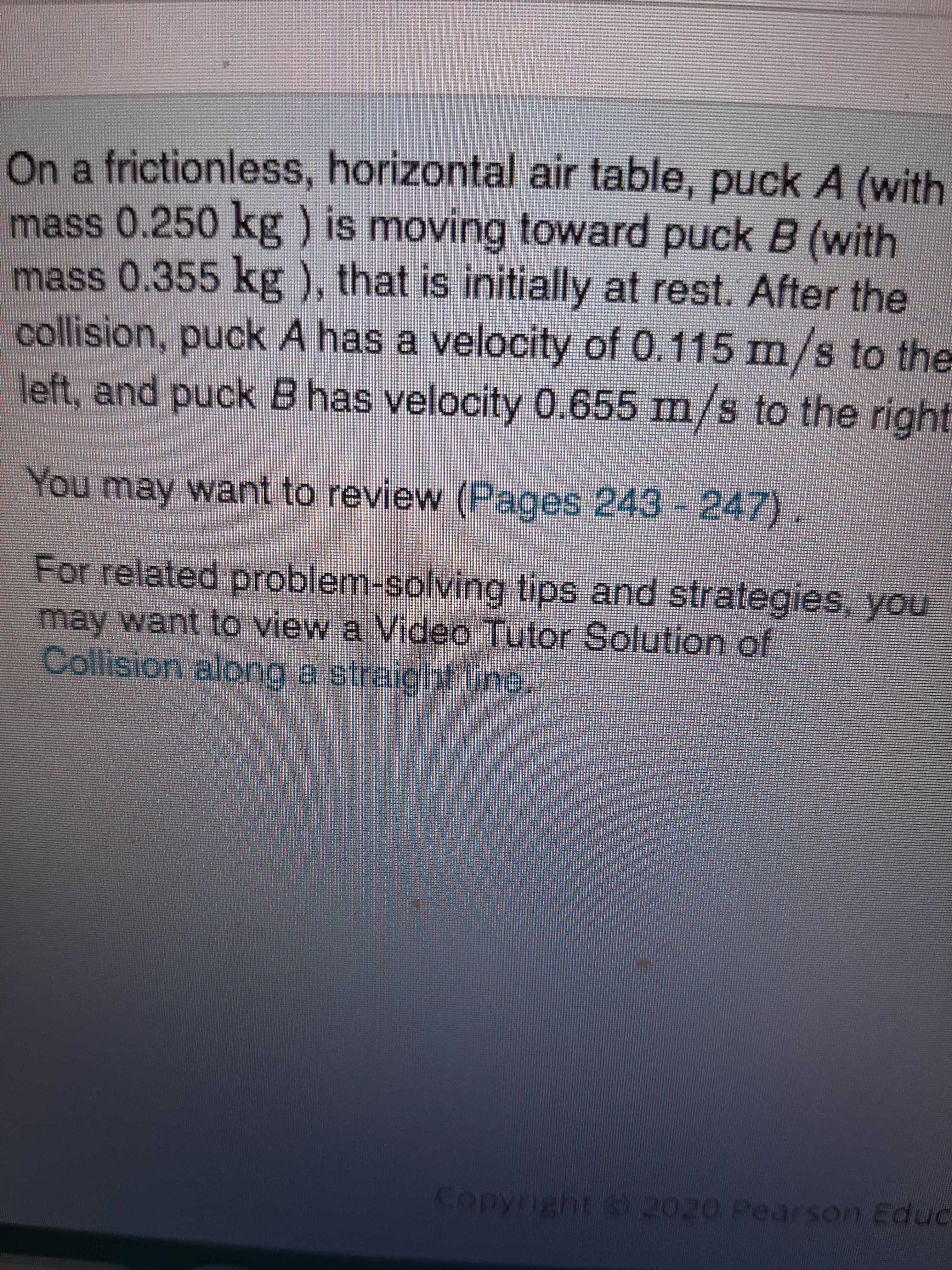 On a frictionless, horizontal air table, puck A (with
mass 0.250 kg ) is moving toward puck B (with
mass 0.355 kg ), that is initially at rest. After the
collision, puck A has a velocity of 0,115 m/s to the
left, and puck B has velocity 0.655 m/s to the right
You may want to review (Pages 243-247).
For related problem-solving tips and strategies, you
may want to view a Video Tutor Solution of
Collision along a straight line.
Copyright 2020 Pearson Educ
