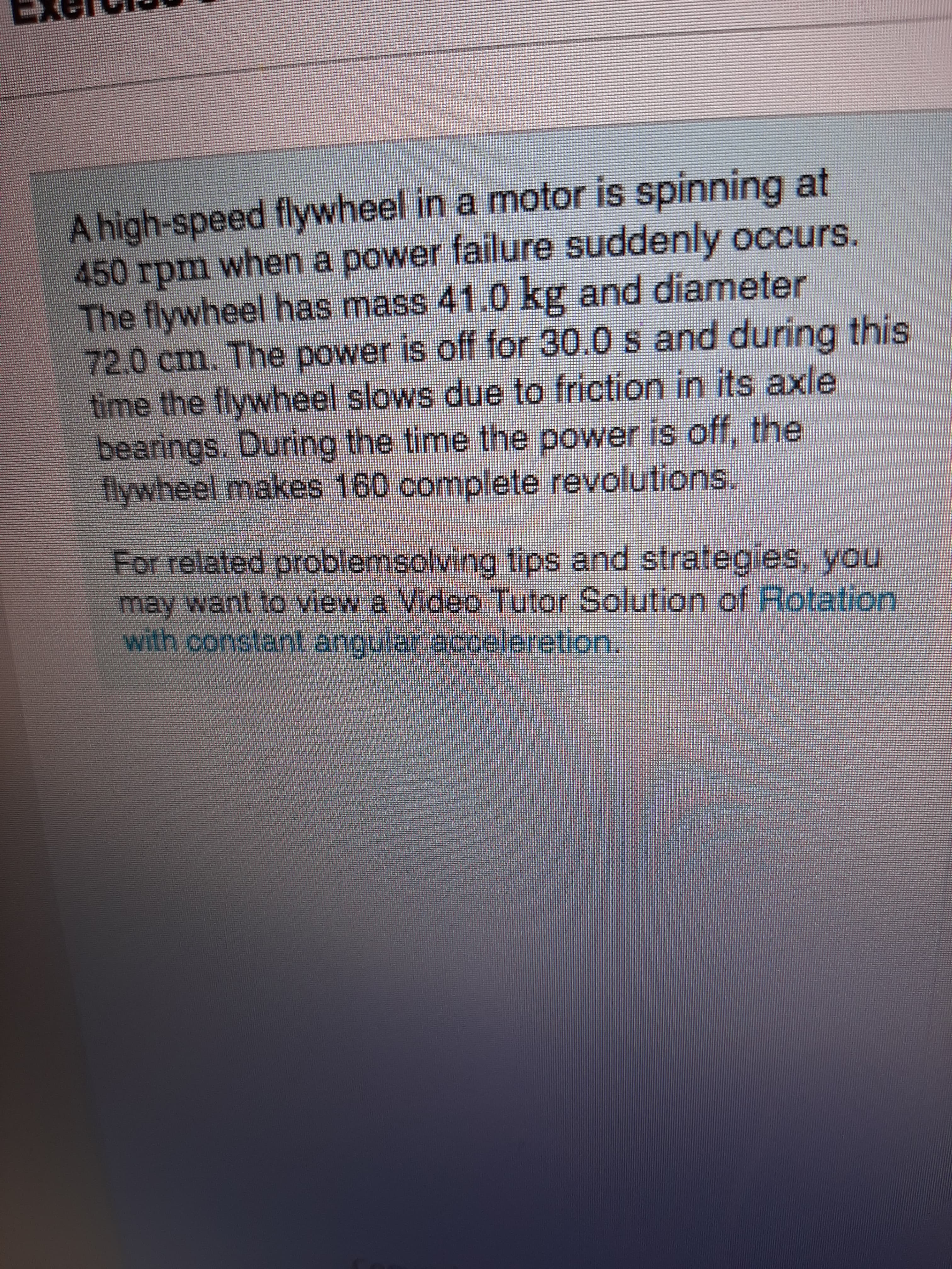 A high-speed flywheel in a motor is spinning at
450 rpm when a power failure suddenly occurs.
The flywheel has mass 41.0 kg and diameter
72.0 cm. The power is off for 30.0 s and during this
time the flywheel slows due to friction in its axle
bearings. During the time the power is off, the
lywheel makes 160 complete revolutions.
For relaled oroblemsolving tips and strategies, you,
may want to view a Video Tutor Solution.of Rotation:
with constant angular acooleretion.
seleon.
