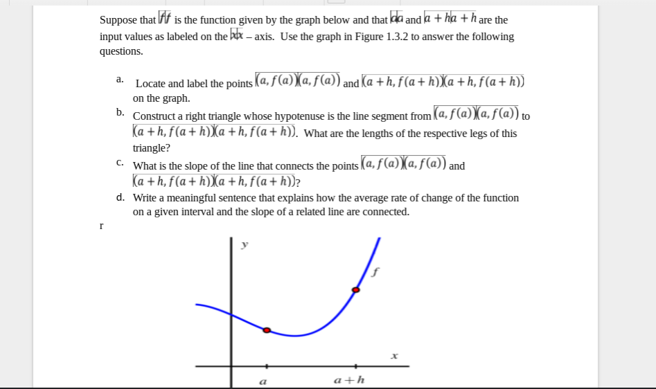 Suppose that Af is the function given by the graph below and that da and a + ha + h are the
input values as labeled on the bex – axis. Use the graph in Figure 1.3.2 to answer the following
questions.
Locate and label the points (a, f(a))(a, f(a)) and Ka + h, f(a+h)X(a +h, f(a + h))
on the graph.
D. Construct a right triangle whose hypotenuse is the line segment from (a, f(a))(a, f (a)) to
Ka + h, f(a + h)Xa + h, f(a + h)). what are the lengths of the respective legs of this
triangle?
C What is the slope of the line that connects the points (a, ƒ (a))(a, ƒ (a)) an
Ka + h, f(a+ h))Xa +h, f(a+ h))?
