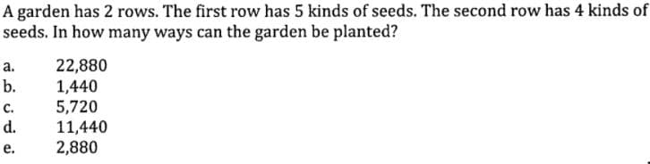 A garden has 2 rows. The first row has 5 kinds of seeds. The second row has 4 kinds of
seeds. In how many ways can the garden be planted?
22,880
1,440
5,720
11,440
2,880
а.
b.
с.
d.
е.
