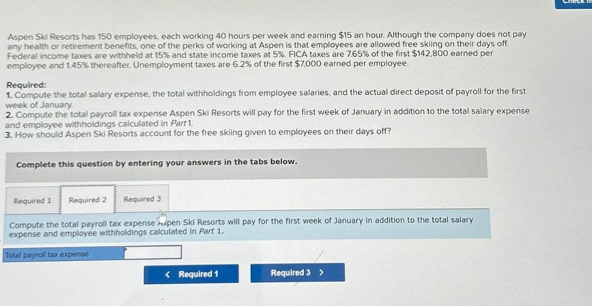 Aspen Ski Resorts has 150 employees, each working 40 hours per week and earning $15 an hour. Although the company does not pay
any health or retirement benefits, one of the perks of working at Aspen is that employees are allowed free skiing on their days off.
Federal income taxes are withheld at 15% and state income taxes at 5%. FICA taxes are 7.65% of the first $142,800 earned per
employee and 1.45% thereafter. Unemployment taxes are 6.2% of the first $7,000 earned per employee.
Required:
1. Compute the total salary expense, the total withholdings from employee salaries, and the actual direct deposit of payroll for the first
week of January.
2. Compute the total payroll tax expense Aspen Ski Resorts will pay for the first week of January in addition to the total salary expense
and employee withholdings calculated in Part 1.
3. How should Aspen Ski Resorts account for the free skiing given to employees on their days off?
Complete this question by entering your answers in the tabs below.
Required 1 Required 2 Required 3
Compute the total payroll tax expense Aspen Ski Resorts will pay for the first week of January in addition to the total salary
expense and employee withholdings calculated in Part 1,
Total payroll tax expense
<Required 1
Required 3>