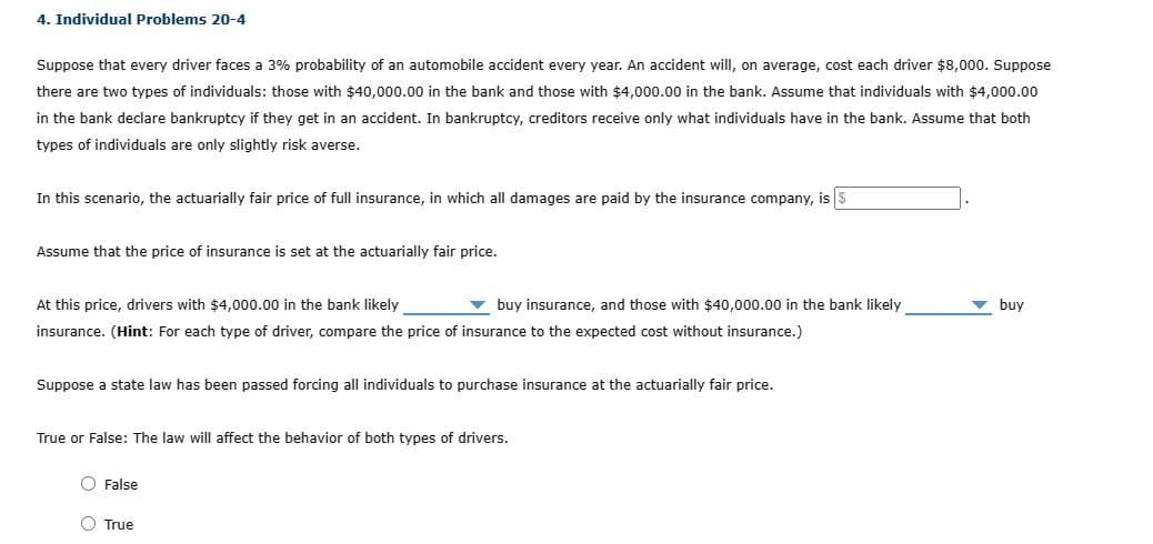 4. Individual Problems 20-4
Suppose that every driver faces a 3% probability of an automobile accident every year. An accident will, on average, cost each driver $8,000. Suppose
there are two types of individuals: those with $40,000.00 in the bank and those with $4,000.00 in the bank. Assume that individuals with $4,000.00
in the bank declare bankruptcy if they get in an accident. In bankruptcy, creditors receive only what individuals have in the bank. Assume that both
types of individuals are only slightly risk averse.
In this scenario, the actuarially fair price of full insurance, in which all damages are paid by the insurance company, is $
Assume that the price of insurance is set at the actuarially fair price.
At this price, drivers with $4,000.00 in the bank likely
buy insurance, and those with $40,000.00 in the bank likely
insurance. (Hint: For each type of driver, compare the price of insurance to the expected cost without insurance.)
Suppose a state law has been passed forcing all individuals to purchase insurance at the actuarially fair price.
True or False: The law will affect the behavior of both types of drivers.
False
True
buy