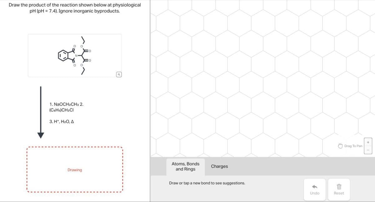 Draw the product of the reaction shown below at physiological
pH (pH 7.4). Ignore inorganic byproducts.
N
1. NaOCH2CH3 2.
(C6H5)CH2Cl
3. H*, H₂O, A
O
Q
Drag To Pan
Drawing
Atoms, Bonds
and Rings
Charges
Draw or tap a new bond to see suggestions.
BB
Reset
Undo