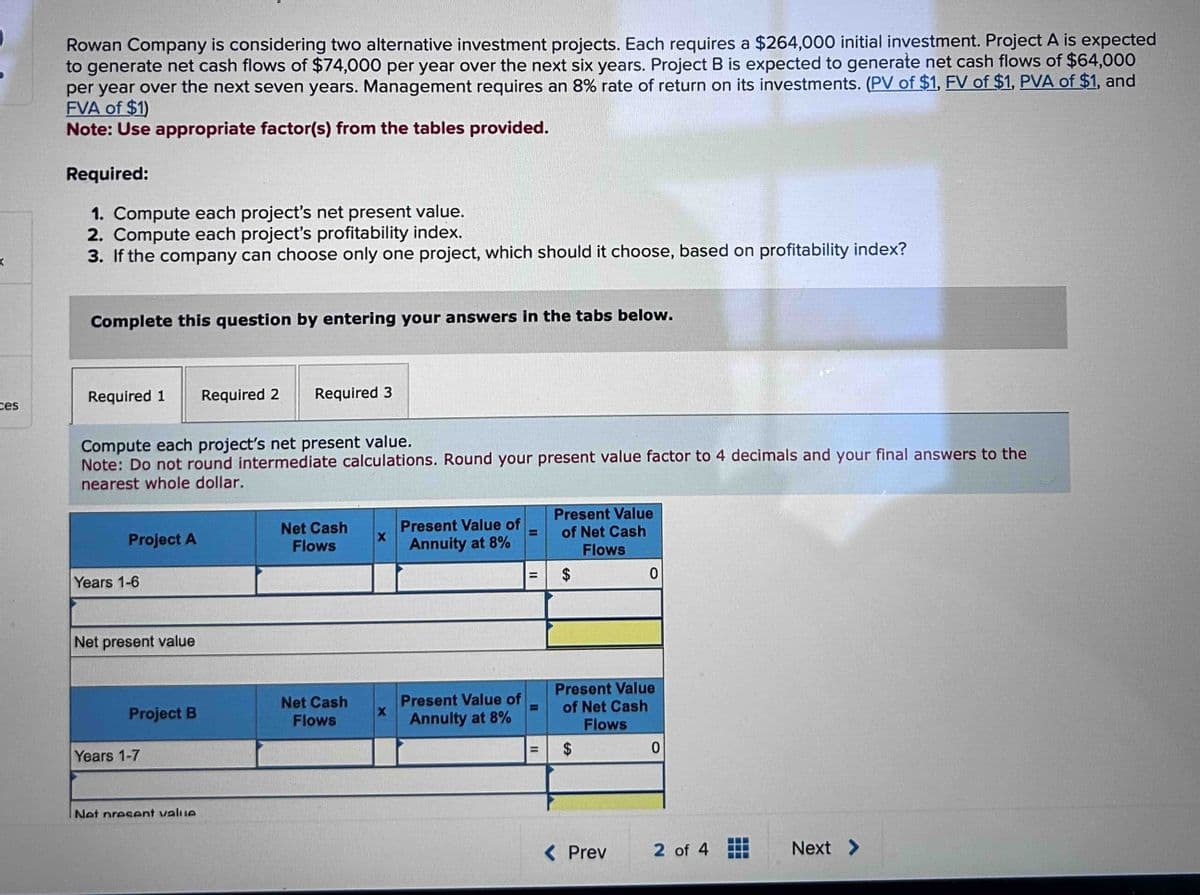 <
ces
Rowan Company is considering two alternative investment projects. Each requires a $264,000 initial investment. Project A is expected
to generate net cash flows of $74,000 per year over the next six years. Project B is expected to generate net cash flows of $64,000
per year over the next seven years. Management requires an 8% rate of return on its investments. (PV of $1, FV of $1, PVA of $1, and
FVA of $1)
Note: Use appropriate factor(s) from the tables provided.
Required:
1. Compute each project's net present value.
2. Compute each project's profitability index.
3. If the company can choose only one project, which should it choose, based on profitability index?
Complete this question by entering your answers in the tabs below.
Required 1 Required 2 Required 3
Compute each project's net present value.
Note: Do not round intermediate calculations. Round your present value factor to 4 decimals and your final answers to the
nearest whole dollar.
Project A
Years 1-6
Net present value
Project B
Years 1-7
Net present value
Net Cash
Flows
Net Cash
Flows
X
X
Present Value of
Annuity at 8%
Present Value of
Annuity at 8%
11
Present Value
of Net Cash
Flows
$
Present Value
of Net Cash
Flows
69
$
0
< Prev
0
2 of 4
Next >