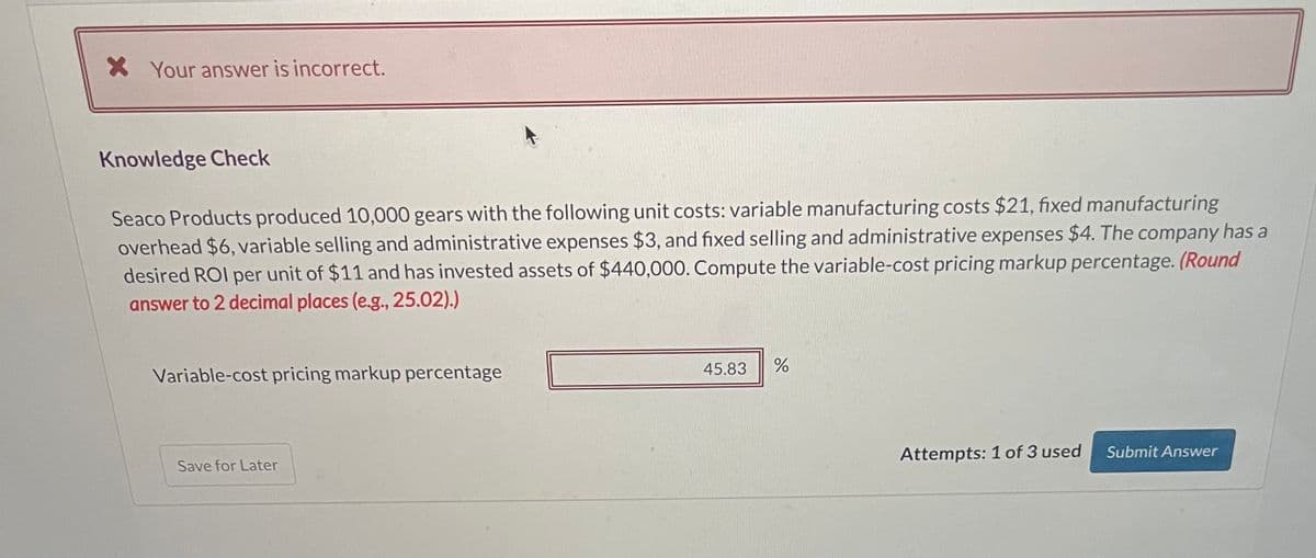X Your answer is incorrect.
Knowledge Check
Seaco Products produced 10,000 gears with the following unit costs: variable manufacturing costs $21, fixed manufacturing
overhead $6, variable selling and administrative expenses $3, and fixed selling and administrative expenses $4. The company has a
desired ROI per unit of $11 and has invested assets of $440,000. Compute the variable-cost pricing markup percentage. (Round
answer to 2 decimal places (e.g., 25.02).)
Variable-cost pricing markup percentage
Save for Later
45.83
%
Attempts: 1 of 3 used Submit Answer