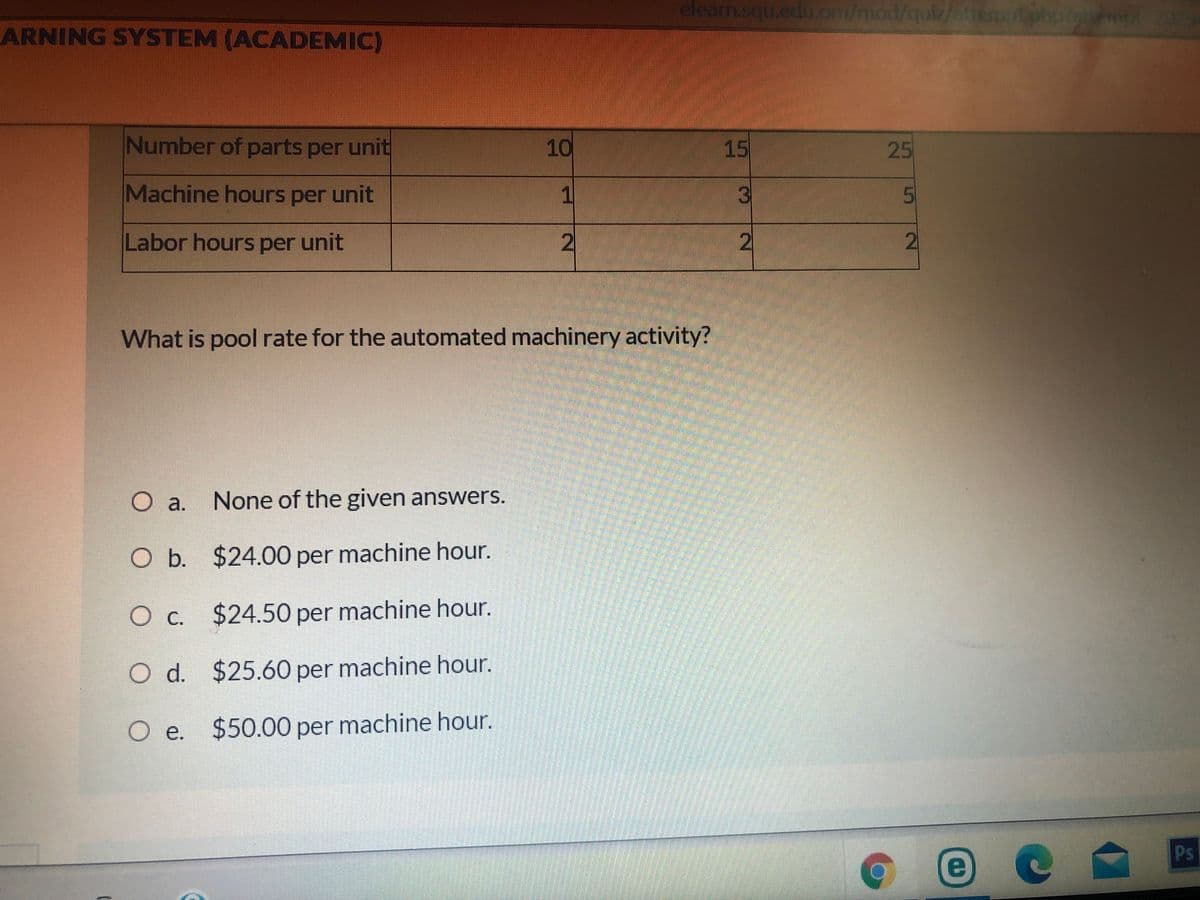 elearn.squ.edu.om/mod/quiz/attem
ptphptmol 2029
ARNING SYSTEM (ACADEMIC)
Number of parts per unit
15
25
Machine hours per unit
1
3
Labor hours per unit
2
2
What is pool rate for the automated machinery activity?
None of the given answers.
O a.
Ob.
O b.
$24.00 per machine hour.
Oc.
$24.50 per machine hour.
O d. $25.60 per machine hour.
O e. $50.00 per machine hour.
Ое.
Ps
10
