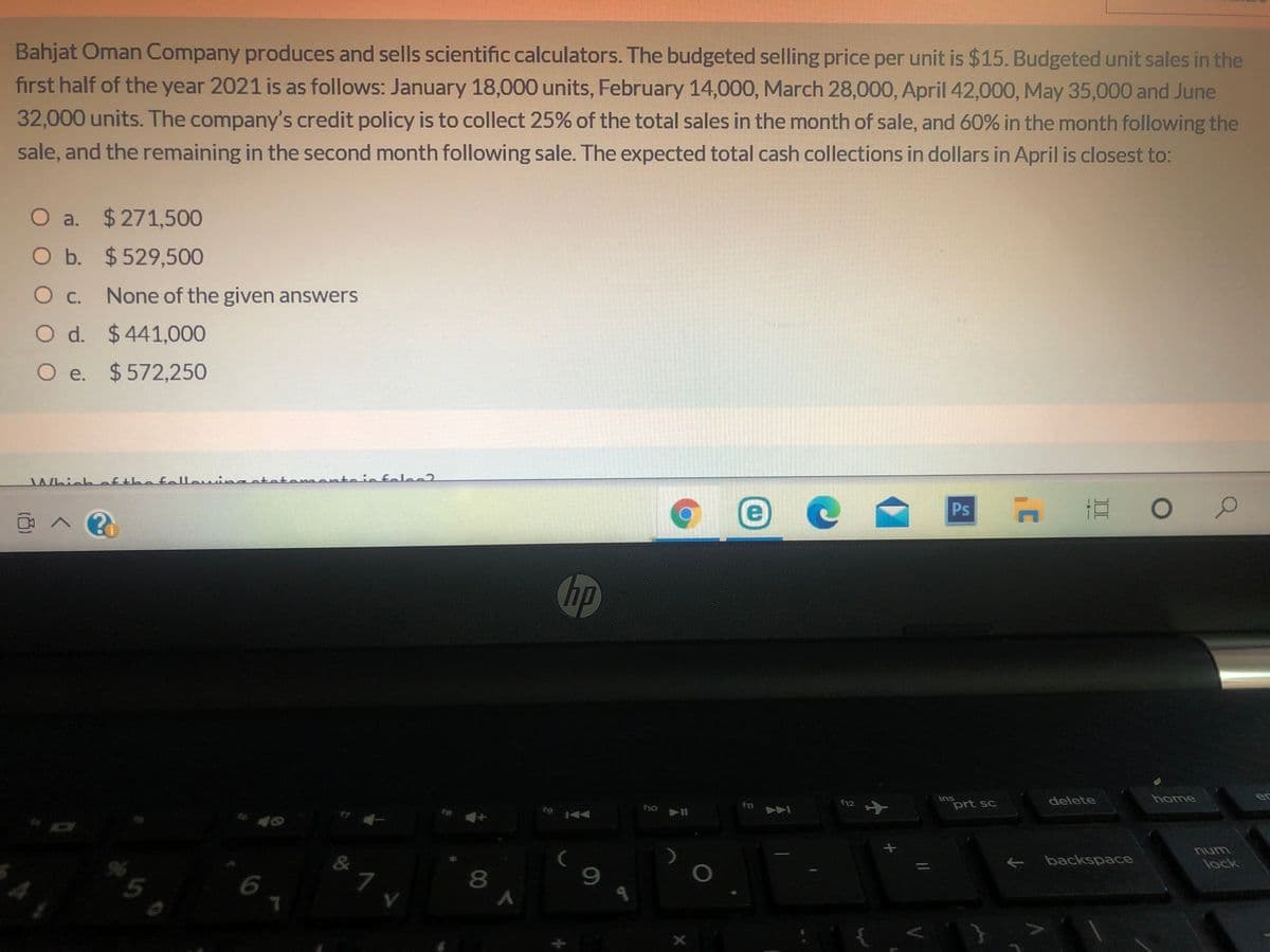 Bahjat Oman Company produces and sells scientific calculators. The budgeted selling price per unit is $15. Budgeted unit sales in the
first half of the year 2021 is as follows: January 18,000 units, February 14,000, March 28,000, April 42,000, May 35,000 and June
32,000 units. The company's credit policy is to collect 25% of the total sales in the month of sale, and 60% in the month following the
sale, and the remaining in the second month following sale. The expected total cash collections in dollars in April is closest to:
O a. $271,500
O b. $529,500
Oc.
None of the given answers
O d. $441,000
O e. $572,250
Whichafthafellowin anto
felec?
直。
Ps
hp
SU
prt sc
delete
home
er
f12
num
E backspace
lock
96
9.
