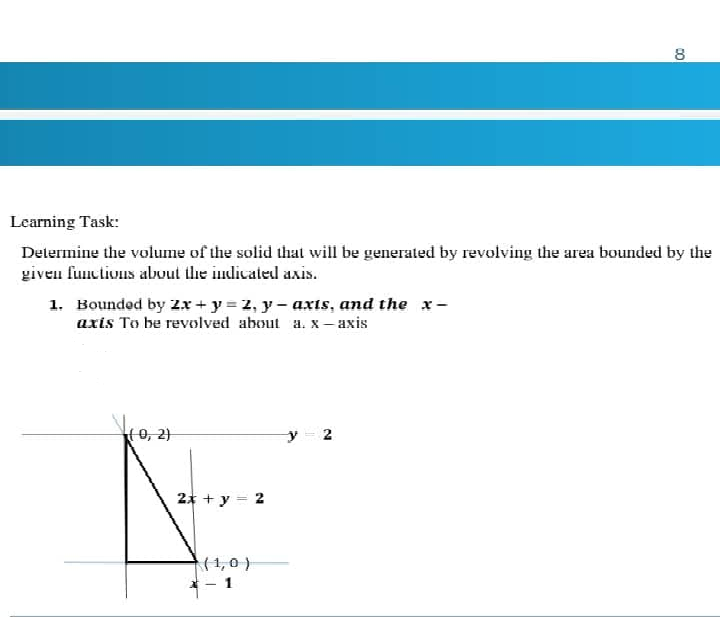 8
Learning Task:
Determine the volume of the solid that will be generated by revolving the area bounded by the
given functivus about the indicated axis.
1. Boundod by 2x + y = 2, y- axts, and the x-
axis To be revolved about a. x – axis
o, 21
2* + y = 2
(1,0)
- 1
