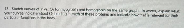 18. Sketch curves of Y vs. O2 for myoglobin and hemoglobin on the same graph. In words, explain what
your curves indicate about O2 binding in each of these proteins and indicate how that is relevant for their
particular functions in the body.
