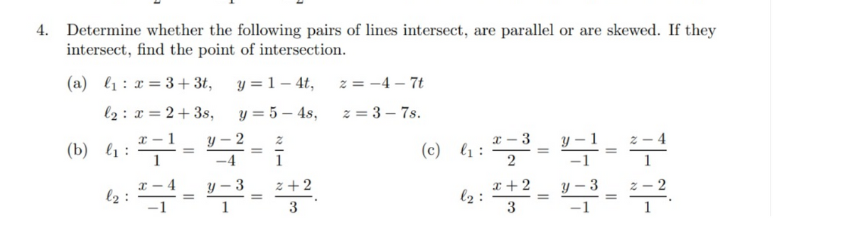 Determine whether the following pairs of lines intersect, are parallel or are skewed. If they
intersect, find the point of intersection.
4.
(a) l1 : x = 3+ 3t,
y = 1 – 4t,
z = -4 – 7t
l2 : x = 2+ 3s,
y = 5 – 4s,
z = 3 – 7s.
x – 1
y – 2
x – 3
1
4
(b)
l1 :
1
(c) l1 :
-4
1
-1
x + 2
l2 :
x - 4
y - 3
z +2
3
z - 2
l2 :
-1
1
3
1
||
