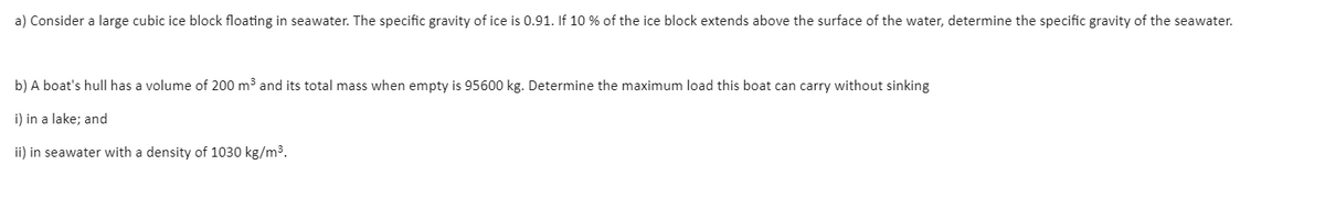 a) Consider a large cubic ice block floating in seawater. The specific gravity of ice is 0.91. If 10 % of the ice block extends above the surface of the water, determine the specific gravity of the seawater.
b) A boat's hull has a volume of 200 m3 and its total mass when empty is 95600 kg. Determine the maximum load this boat can carry without sinking
i) in a lake; and
ii) in seawater with a density of 1030 kg/m3.
