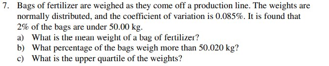 7. Bags of fertilizer are weighed as they come off a production line. The weights are
normally distributed, and the coefficient of variation is 0.085%. It is found that
2% of the bags are under 50.00 kg.
a) What is the mean weight of a bag of fertilizer?
b) What percentage of the bags weigh more than 50.020 kg?
c) What is the upper quartile of the weights?
