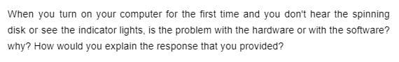 When you turn on your computer for the first time and you don't hear the spinning
disk or see the indicator lights, is the problem with the hardware or with the software?
why? How would you explain the response that you provided?