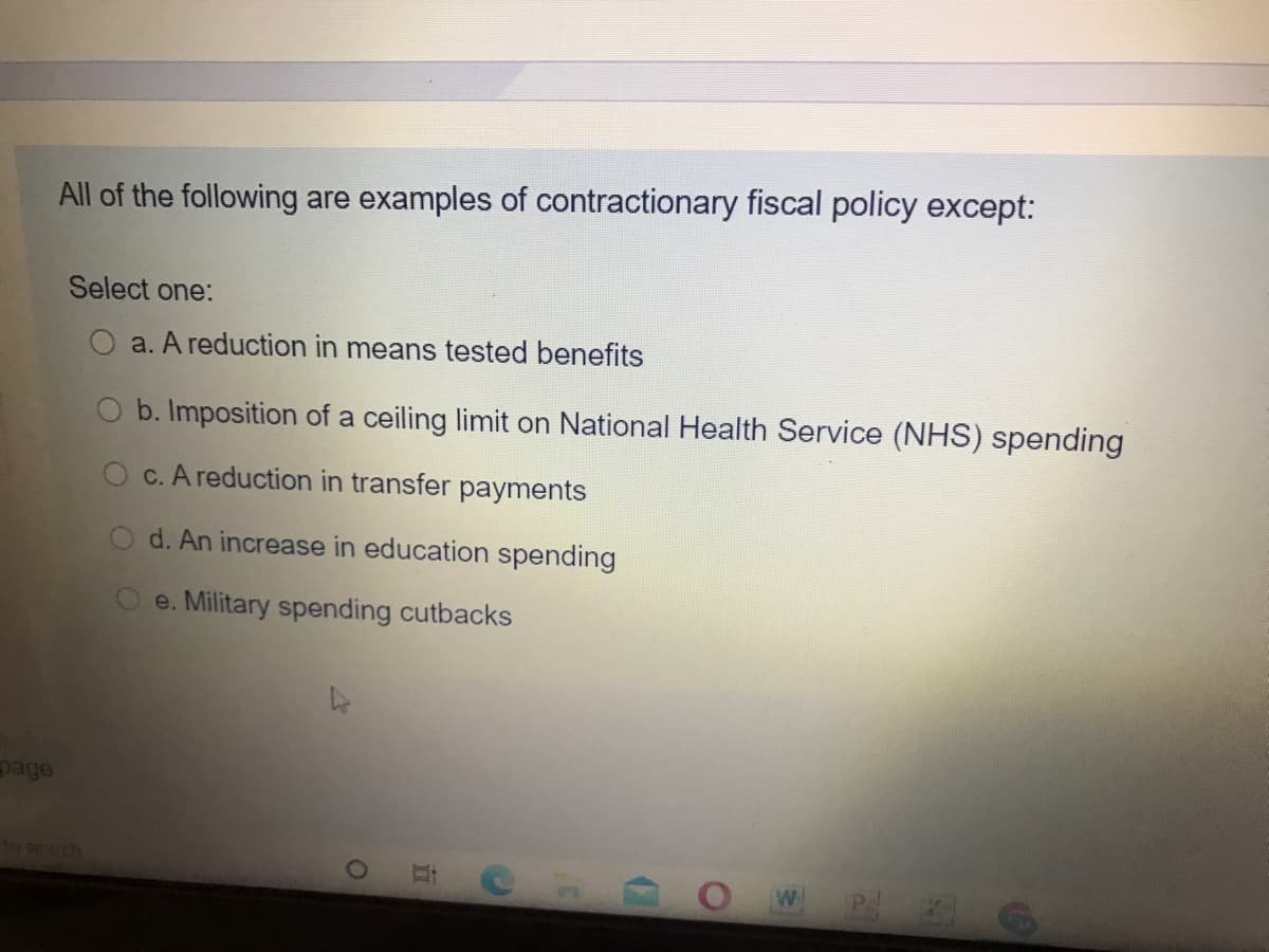 All of the following are examples of contractionary fiscal policy except:
Select one:
a. A reduction in means tested benefits
b. Imposition of a ceiling limit on National Health Service (NHS) spending
c. A reduction in transfer payments
d. An increase in education spending
e. Military spending cutbacks
page
to search
W
立
