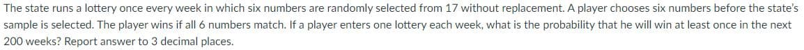 The state runs a lottery once every week in which six numbers are randomly selected from 17 without replacement. A player chooses six numbers before the state's
sample is selected. The player wins if all 6 numbers match. If a player enters one lottery each week, what is the probability that he will win at least once in the next
200 weeks? Report answer to 3 decimal places.
